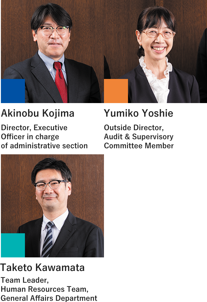 Director, Executive Officer in charge of administrative section Akinobu Kojima Outside Director Audit & Supervisory Committee Member Yumiko Yoshie Human Resources Team, General Affairs Department Team Leader Taketo Kawamata