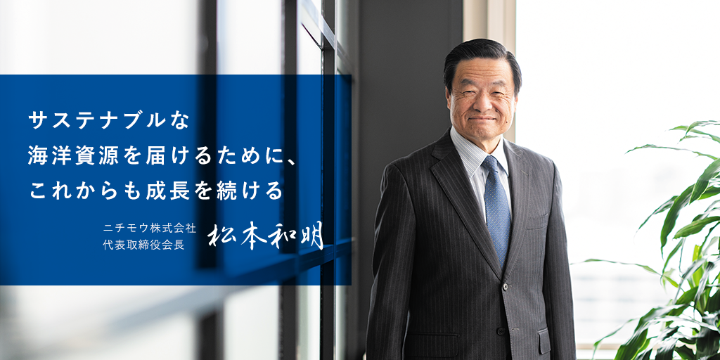 サステナブルな海洋資源を届けるために、これからも成長を続ける　ニチモウ株式会社代表取締役会長　松本 和明